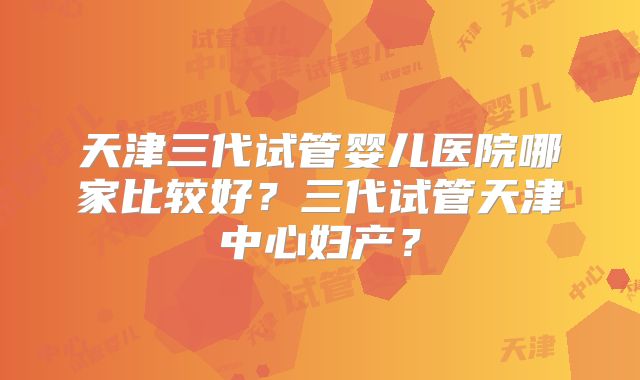 天津三代试管婴儿医院哪家比较好？三代试管天津中心妇产？