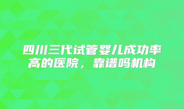 四川三代试管婴儿成功率高的医院，靠谱吗机构