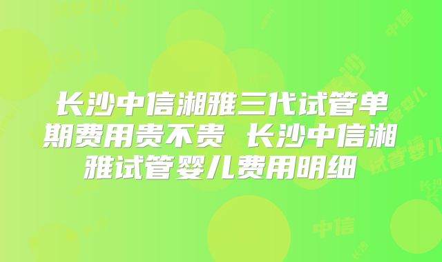 长沙中信湘雅三代试管单期费用贵不贵 长沙中信湘雅试管婴儿费用明细