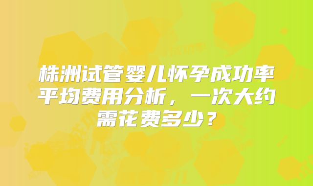 株洲试管婴儿怀孕成功率平均费用分析，一次大约需花费多少？