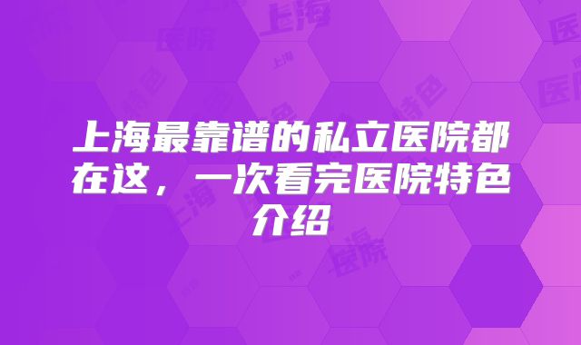 上海最靠谱的私立医院都在这，一次看完医院特色介绍