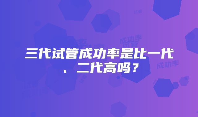 三代试管成功率是比一代、二代高吗？
