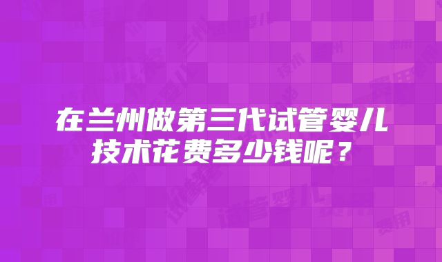 在兰州做第三代试管婴儿技术花费多少钱呢？