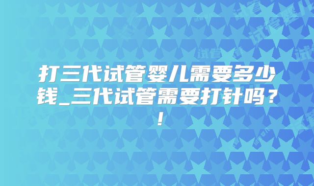 打三代试管婴儿需要多少钱_三代试管需要打针吗？！