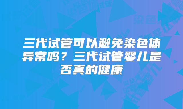 三代试管可以避免染色体异常吗？三代试管婴儿是否真的健康