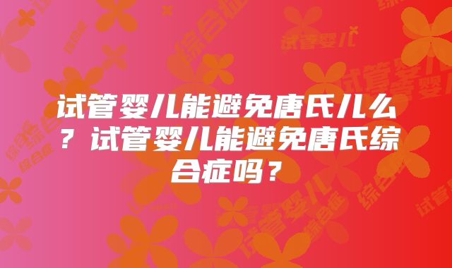 试管婴儿能避免唐氏儿么?试管婴儿能避免唐氏综合症吗?