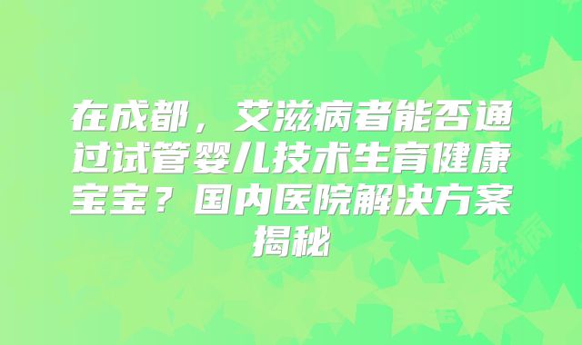 在成都，艾滋病者能否通过试管婴儿技术生育健康宝宝？国内医院解决方案揭秘