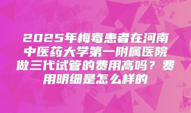 2025年梅毒患者在河南中医药大学第一附属医院做三代试管的费用高吗?费用明细是怎么样的