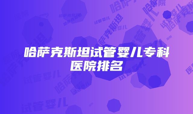 哈萨克斯坦试管婴儿专科医院排名