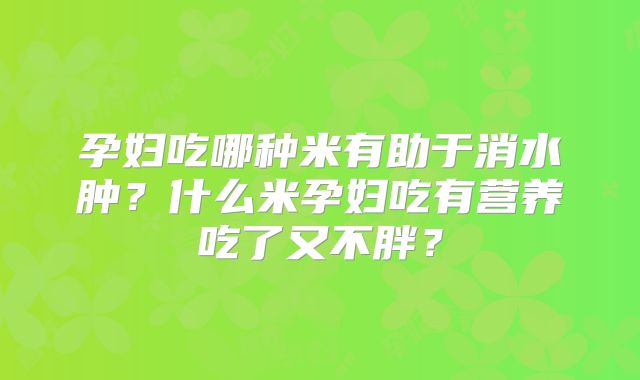孕妇吃哪种米有助于消水肿?什么米孕妇吃有营养吃了又不胖?