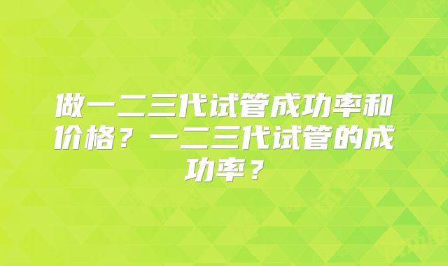做一二三代试管成功率和价格？一二三代试管的成功率？