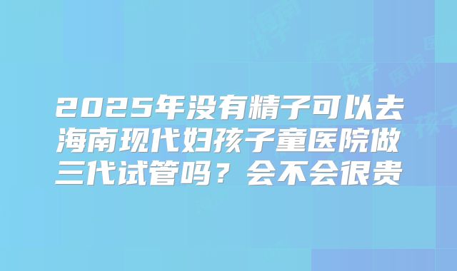 2025年没有精子可以去海南现代妇孩子童医院做三代试管吗?会不会很贵