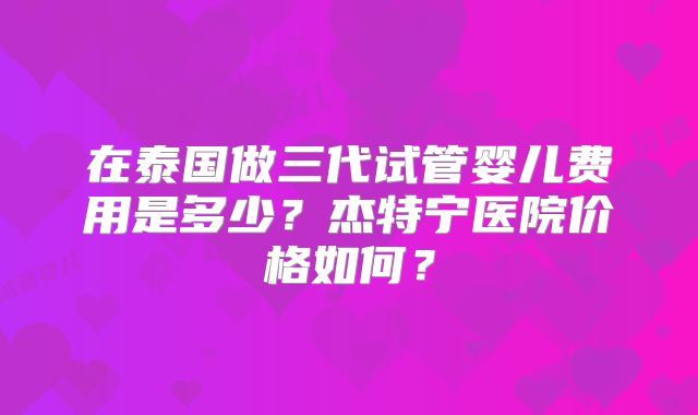 在泰国做三代试管婴儿费用是多少？杰特宁医院价格如何？