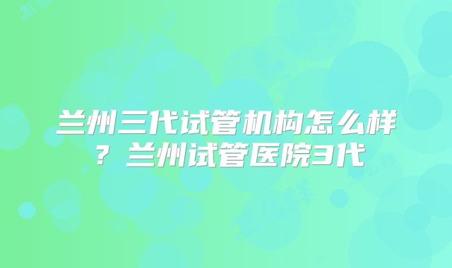 兰州三代试管机构怎么样？兰州试管医院3代