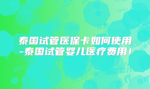 泰国试管医保卡如何使用-泰国试管婴儿医疗费用!