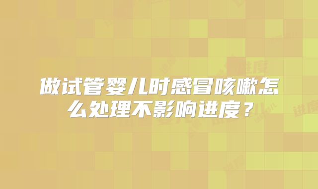做试管婴儿时感冒咳嗽怎么处理不影响进度？