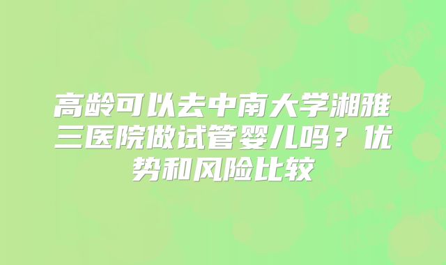 高龄可以去中南大学湘雅三医院做试管婴儿吗？优势和风险比较