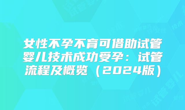 女性不孕不育可借助试管婴儿技术成功受孕：试管流程及概览（2024版）