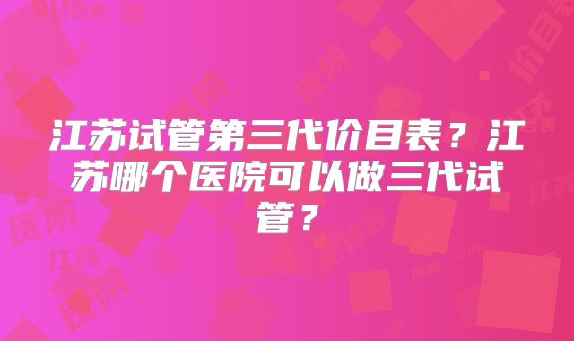江苏试管第三代价目表？江苏哪个医院可以做三代试管？