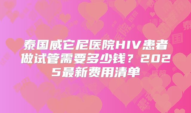 泰国威它尼医院HIV患者做试管需要多少钱？2025最新费用清单