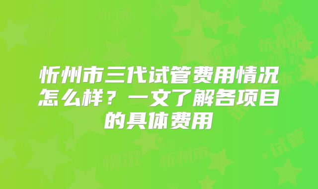 忻州市三代试管费用情况怎么样？一文了解各项目的具体费用