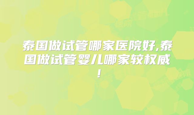 泰国做试管哪家医院好,泰国做试管婴儿哪家较权威！