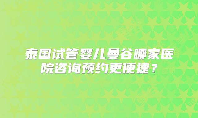 泰国试管婴儿曼谷哪家医院咨询预约更便捷？