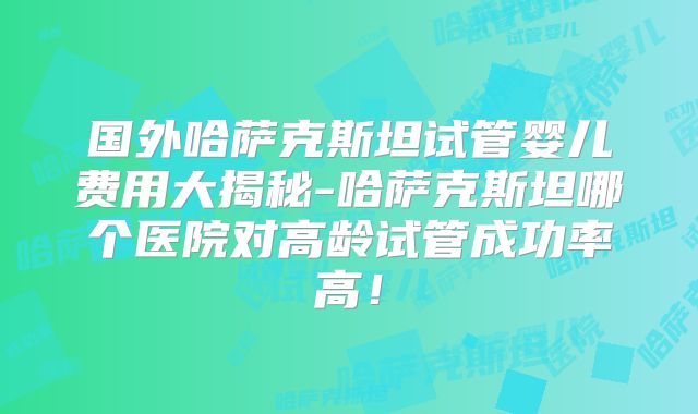 国外哈萨克斯坦试管婴儿费用大揭秘-哈萨克斯坦哪个医院对高龄试管成功率高！