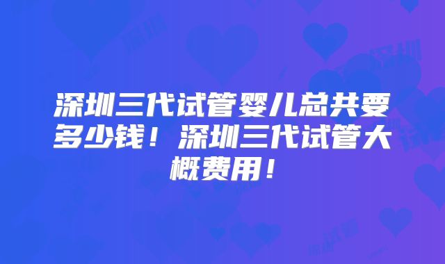 深圳三代试管婴儿总共要多少钱！深圳三代试管大概费用！