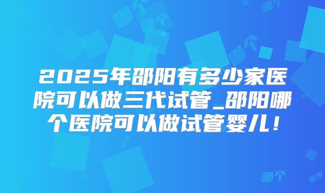 2025年邵阳有多少家医院可以做三代试管_邵阳哪个医院可以做试管婴儿！