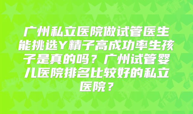 广州私立医院做试管医生能挑选Y精子高成功率生孩子是真的吗？广州试管婴儿医院排名比较好的私立医院？