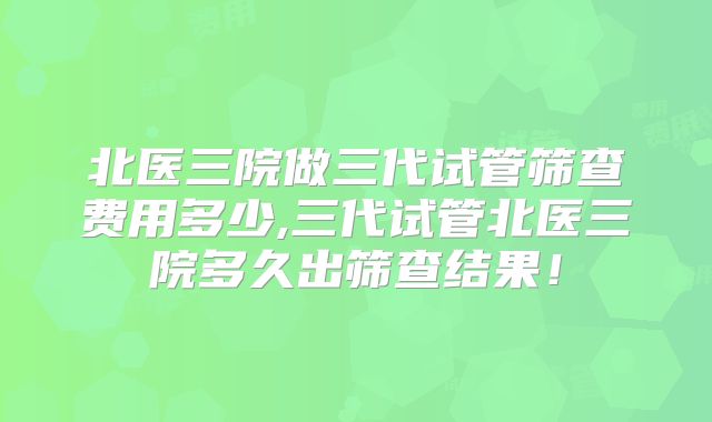 北医三院做三代试管筛查费用多少,三代试管北医三院多久出筛查结果！