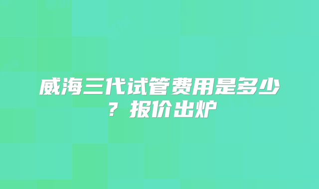 威海三代试管费用是多少？报价出炉