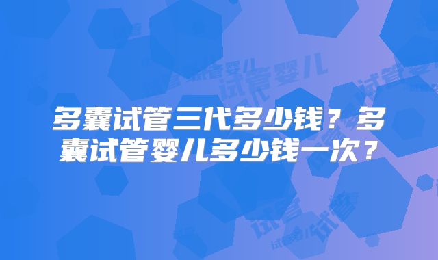 多囊试管三代多少钱？多囊试管婴儿多少钱一次？