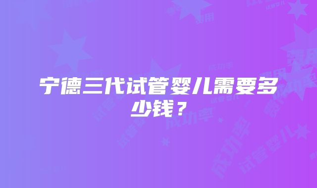 宁德三代试管婴儿需要多少钱？
