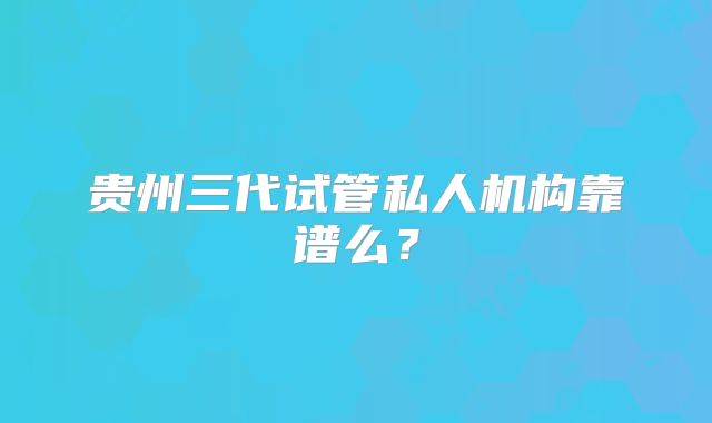 贵州三代试管私人机构靠谱么？