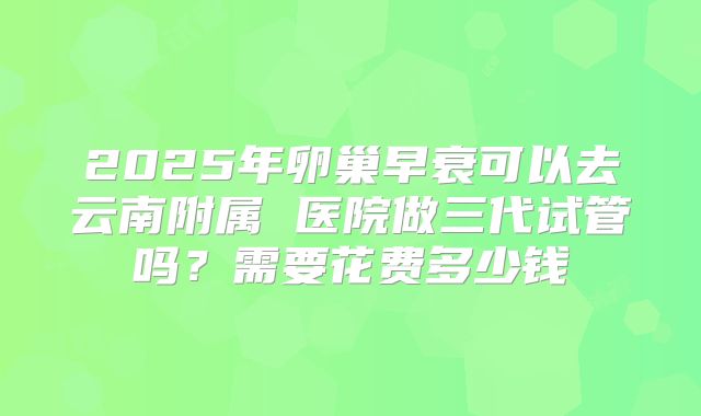 2025年卵巢早衰可以去云南附属 医院做三代试管吗？需要花费多少钱