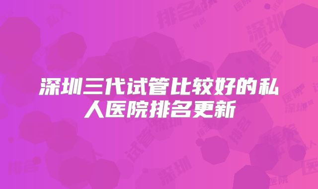 深圳三代试管比较好的私人医院排名更新