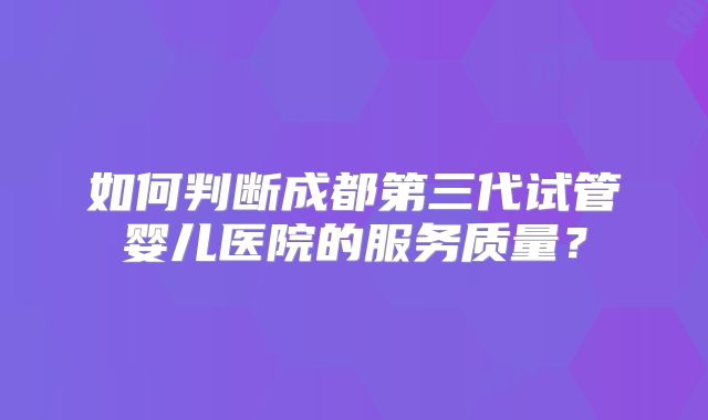 如何判断成都第三代试管婴儿医院的服务质量?