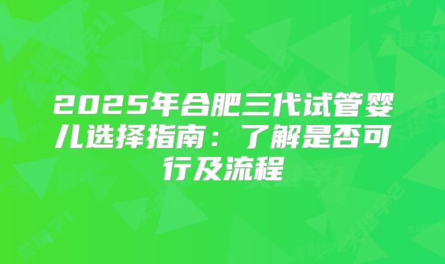 2025年合肥三代试管婴儿选择指南：了解是否可行及流程