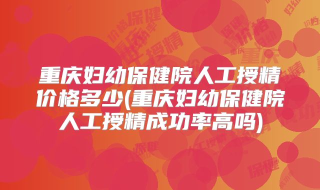 重庆妇幼保健院人工授精价格多少(重庆妇幼保健院人工授精成功率高吗)