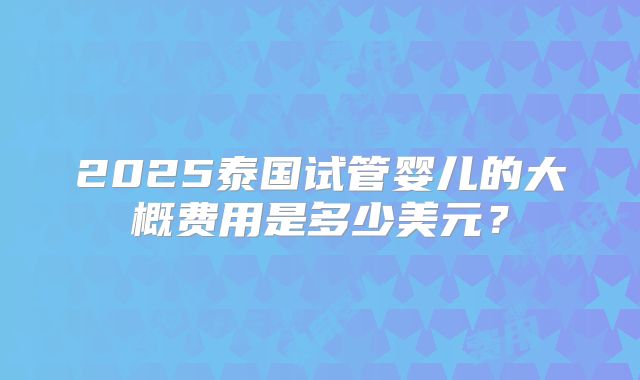 2025泰国试管婴儿的大概费用是多少美元？