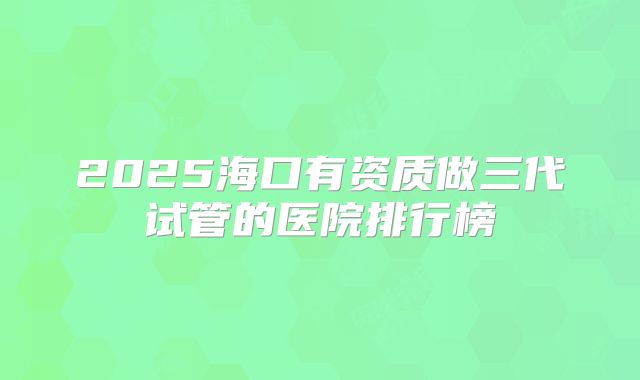 2025海口有资质做三代试管的医院排行榜