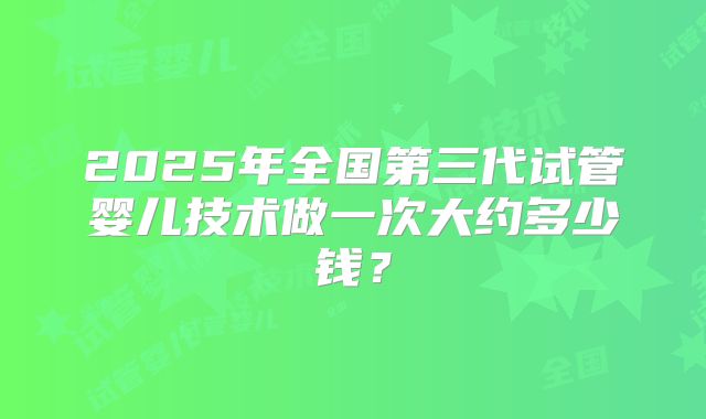 2025年全国第三代试管婴儿技术做一次大约多少钱?