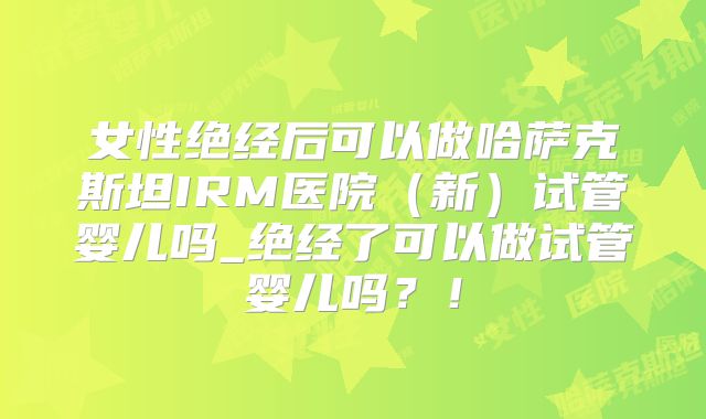 女性绝经后可以做哈萨克斯坦IRM医院（新）试管婴儿吗_绝经了可以做试管婴儿吗？！