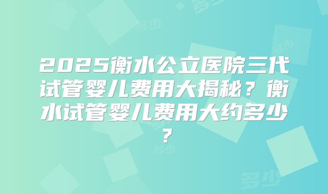 2025衡水公立医院三代试管婴儿费用大揭秘?衡水试管婴儿费用大约多少?