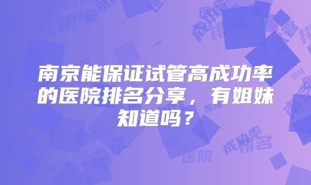 南京能保证试管高成功率的医院排名分享，有姐妹知道吗？