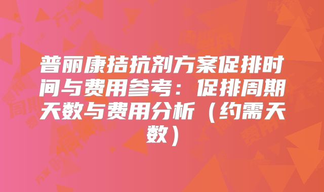 普丽康拮抗剂方案促排时间与费用参考：促排周期天数与费用分析（约需天数）