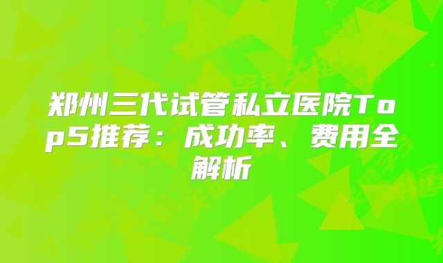 郑州三代试管私立医院Top5推荐：成功率、费用全解析