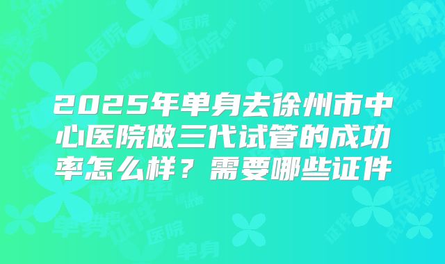 2025年单身去徐州市中心医院做三代试管的成功率怎么样?需要哪些证件